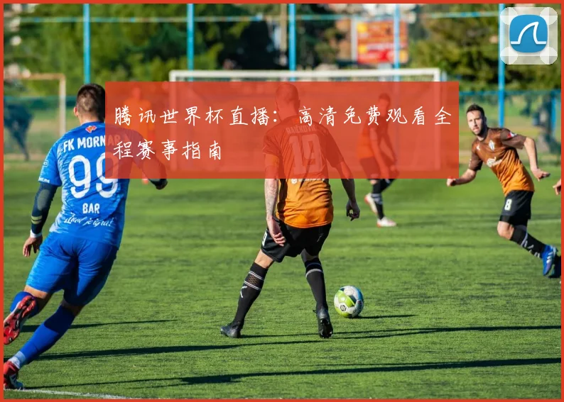 腾讯世界杯直播:高清免费观看全程赛事指南