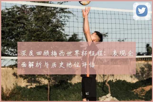 深度回顾梅西世界杯征程:表现全面解析与历史地位评估