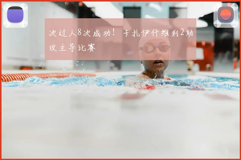 次过人8次成功！卡扎伊什维利2助攻主导比赛