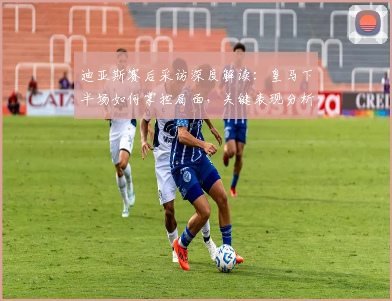 迪亚斯赛后采访深度解读:皇马下半场如何掌控局面,关键表现分析