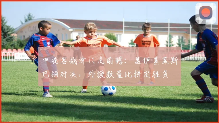 申花客战津门虎前瞻:盖伊基莱斯巴顿对决,外援数量比拼定胜负