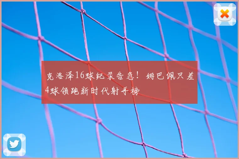 克洛泽16球纪录告急!姆巴佩只差4球领跑新时代射手榜