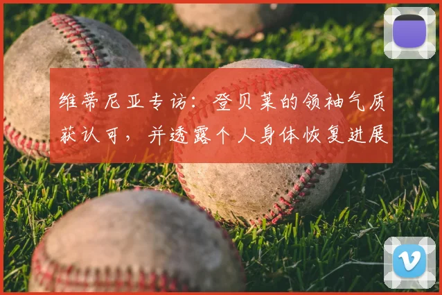 维蒂尼亚专访：登贝莱的领袖气质获认可，并透露个人身体恢复进展